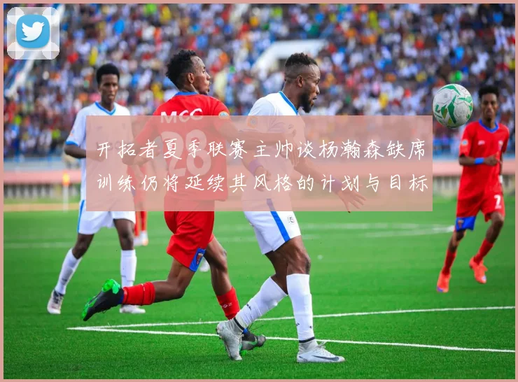开拓者夏季联赛主帅谈杨瀚森缺席训练仍将延续其风格的计划与目标